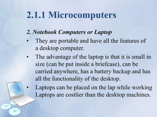 2.1.1 Microcomputers
2. Notebook Computers or Laptop
• They are portable and have all the features of
a desktop computer.
• The advantage of the laptop is that it is small in
size (can be put inside a briefcase), can be
carried anywhere, has a battery backup and has
all the functionality of the desktop.
• Laptops can be placed on the lap while working
Laptops are costlier than the desktop machines.
 