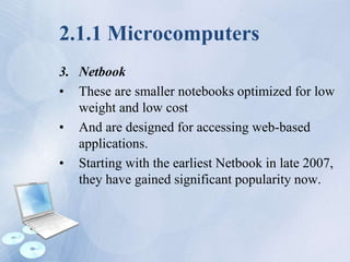 2.1.1 Microcomputers
3. Netbook
• These are smaller notebooks optimized for low
weight and low cost
• And are designed for accessing web-based
applications.
• Starting with the earliest Netbook in late 2007,
they have gained significant popularity now.
 