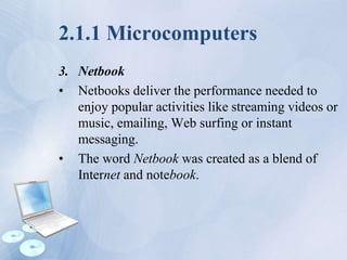 2.1.1 Microcomputers
3. Netbook
• Netbooks deliver the performance needed to
enjoy popular activities like streaming videos or
music, emailing, Web surfing or instant
messaging.
• The word Netbook was created as a blend of
Internet and notebook.
 