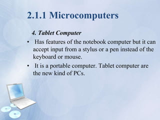 2.1.1 Microcomputers
4. Tablet Computer
• Has features of the notebook computer but it can
accept input from a stylus or a pen instead of the
keyboard or mouse.
• It is a portable computer. Tablet computer are
the new kind of PCs.
 