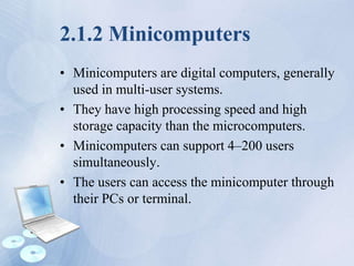 2.1.2 Minicomputers
• Minicomputers are digital computers, generally
used in multi-user systems.
• They have high processing speed and high
storage capacity than the microcomputers.
• Minicomputers can support 4–200 users
simultaneously.
• The users can access the minicomputer through
their PCs or terminal.
 