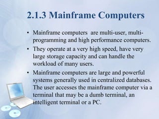 2.1.3 Mainframe Computers
• Mainframe computers are multi-user, multi-
programming and high performance computers.
• They operate at a very high speed, have very
large storage capacity and can handle the
workload of many users.
• Mainframe computers are large and powerful
systems generally used in centralized databases.
The user accesses the mainframe computer via a
terminal that may be a dumb terminal, an
intelligent terminal or a PC.
 
