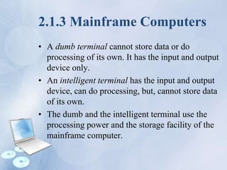 2.1.3 Mainframe Computers
• A dumb terminal cannot store data or do
processing of its own. It has the input and output
device only.
• An intelligent terminal has the input and output
device, can do processing, but, cannot store data
of its own.
• The dumb and the intelligent terminal use the
processing power and the storage facility of the
mainframe computer.
 