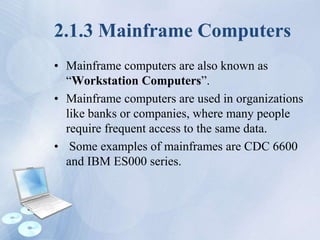 2.1.3 Mainframe Computers
• Mainframe computers are also known as
“Workstation Computers”.
• Mainframe computers are used in organizations
like banks or companies, where many people
require frequent access to the same data.
• Some examples of mainframes are CDC 6600
and IBM ES000 series.
 