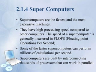 2.1.4 Super Computers
• Supercomputers are the fastest and the most
expensive machines.
• They have high processing speed compared to
other computers. The speed of a supercomputer is
generally measured in FLOPS (Floating point
Operations Per Second).
• Some of the faster supercomputers can perform
trillions of calculations per second.
• Supercomputers are built by interconnecting
thousands of processors that can work in parallel.
 