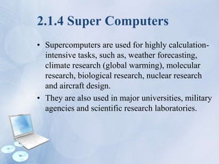 2.1.4 Super Computers
• Supercomputers are used for highly calculation-
intensive tasks, such as, weather forecasting,
climate research (global warming), molecular
research, biological research, nuclear research
and aircraft design.
• They are also used in major universities, military
agencies and scientific research laboratories.
 