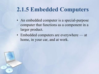 2.1.5 Embedded Computers
• An embedded computer is a special-purpose
computer that functions as a component in a
larger product.
• Embedded computers are everywhere — at
home, in your car, and at work.
 