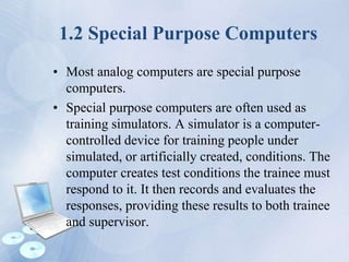 1.2 Special Purpose Computers
• Most analog computers are special purpose
computers.
• Special purpose computers are often used as
training simulators. A simulator is a computer-
controlled device for training people under
simulated, or artificially created, conditions. The
computer creates test conditions the trainee must
respond to it. It then records and evaluates the
responses, providing these results to both trainee
and supervisor.
 
