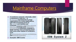 Mainframe Computers
 A mainframe computer, informally called
a mainframe or big iron,[1] is
a computer used primarily by large
organizations for critical applications,
bulk data processing (such as
the census and industry and
consumer statistics, enterprise resource
planning, and large-scale transaction
processing). A mainframe computer is
larger and has more processing power
than some other classes of computers,
such
as minicomputers, servers, workstations,
and personal computers.
 Examples- IBM Z series.
 