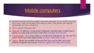 Mobile computers
 Mobile computers are the smallest computers designed to be carried around by
their users. They can be taken from place to place. They all are user-friendly,
lightweight and very convenient.
 Some mobile computers are:-
 Netbook- A netbook is a low-power notebook computer that is smaller than a
laptop. It usually does not have a DVD drive. Example-ASUS Eee PC.
 E-book reader- An e-book reader is a small hand-held device. You can use it to
read e-books and other digital media. Example- Paperwhite Kindle.
 Tablets- Tablets are portable computers that use a touchscreen and come
without a keyboard and mouse. Example- Apple’s iPad, Microsoft Surface.
 