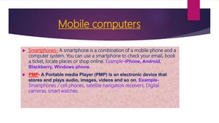 Mobile computers
 Smartphones- A smartphone is a combination of a mobile phone and a
computer system. You can use a smartphone to check your email, book
a ticket, locate places or shop online. Example-iPhone, Android,
Blackberry, Windows phone.
 PMP- A Portable media Player (PMP) is an electronic device that
stores and plays audio, images, videos and so on. Example-
Smartphones / cell phones, satellite navigation receivers, Digital
cameras, smart watches.
 