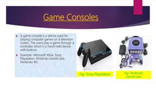 Game Consoles
 A game console is a device used for
playing computer games on a television
screen. The users play a game through a
controller, which is a hand-held device
with buttons.
 Example- Microsoft Xbox, Sony
Playstation, Nintendo GameCube,
Nintendo Wii.
Fig- Sony Playstation Fig- Nintendo
GameCube
 