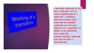 A MACHINE LANGUAGE IS THE
ONLY LANGUAGE THAT IS
EASILY UNDERSTOOD BY A
COMPUTER. A PROGRAM
WRITTEN IN HIGH-LEVEL
LANGUAGE OR ASSEMBLY
LANGUAGE CAN NOT RUN
DIRECTLY ON A COMPUTER. IT
NEEDS TO BE CONVERTED
INTO COMPUTER
UNDERSTANDABLE LANGUAGE.
FOR THIS WE NEED A
TRANSISTORS.
 