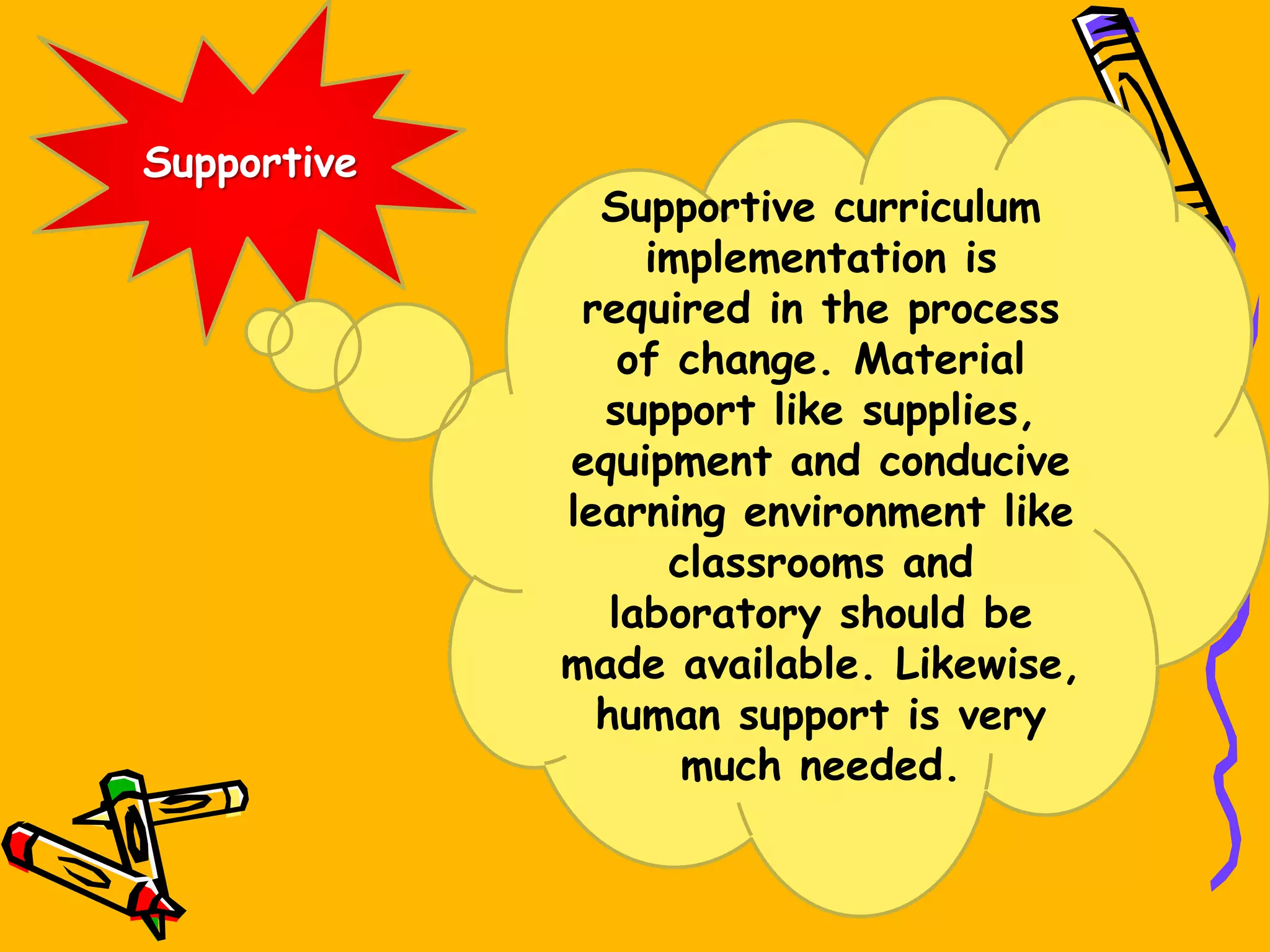 Supportive
Supportive curriculum
implementation is
required in the process
of change. Material
support like supplies,
equipment and conducive
learning environment like
classrooms and
laboratory should be
made available. Likewise,
human support is very
much needed.