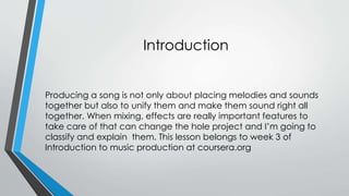 Introduction 
Producing a song is not only about placing melodies and sounds 
together but also to unify them and make them sound right all 
together. When mixing, effects are really important features to 
take care of that can change the hole project and Im going to 
classify and explain them. This lesson belongs to week 3 of 
Introduction to music production at coursera.org 
 