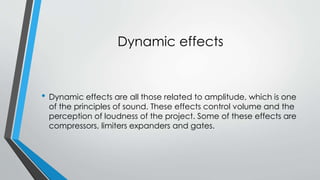 Dynamic effects 
? Dynamic effects are all those related to amplitude, which is one 
of the principles of sound. These effects control volume and the 
perception of loudness of the project. Some of these effects are 
compressors, limiters expanders and gates. 
 