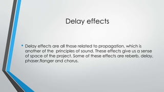 Delay effects 
? Delay effects are all those related to propagation, which is 
another of the principles of sound. These effects give us a sense 
of space of the project. Some of these effects are reberb, delay, 
phaser,flanger and chorus. 
 