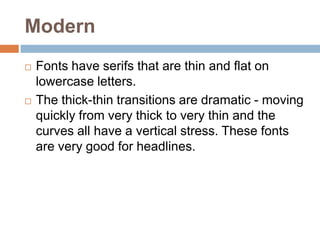 Modern Fonts have serifs that are thin and flat on lowercase letters. The thick-thin transitions are dramatic - moving quickly from very thick to very thin and the curves all have a vertical stress. These fonts are very good for headlines.