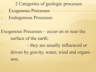 2 Categories of geologic processes
1. Exogenous Processes
2. Endogenous Processes
Exogenous Processes – occur on or near the
surface of the earth.
- they are usually influenced or
driven by gravity, water, wind and organi-
sms.
 