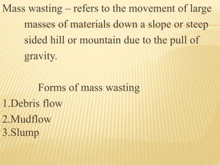 Mass wasting – refers to the movement of large
masses of materials down a slope or steep
sided hill or mountain due to the pull of
gravity.
Forms of mass wasting
1.Debris flow
2.Mudflow
3.Slump
 