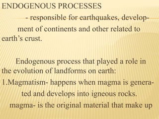 ENDOGENOUS PROCESSES
- responsible for earthquakes, develop-
ment of continents and other related to
earth’s crust.
Endogenous process that played a role in
the evolution of landforms on earth:
1.Magmatism- happens when magma is genera-
ted and develops into igneous rocks.
magma- is the original material that make up
 