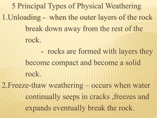 5 Principal Types of Physical Weathering
1.Unloading - when the outer layers of the rock
break down away from the rest of the
rock.
- rocks are formed with layers they
become compact and become a solid
rock.
2.Freeze-thaw weathering – occurs when water
continually seeps in cracks ,freezes and
expands eventually break the rock.
 
