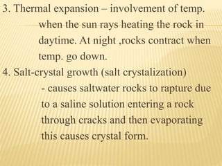 3. Thermal expansion – involvement of temp.
when the sun rays heating the rock in
daytime. At night ,rocks contract when
temp. go down.
4. Salt-crystal growth (salt crystalization)
- causes saltwater rocks to rapture due
to a saline solution entering a rock
through cracks and then evaporating
this causes crystal form.
 