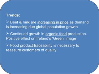 Trends:
 Beef & milk are increasing in price as demand
is increasing due global population growth
 Continued growth in organic food production.
Positive effect on Ireland’s ‘Green’ image
 Food product traceability is necessary to
reassure customers of quality




                    C O' Brien Chanel College
 