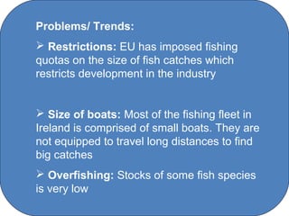 Problems/ Trends:
 Restrictions: EU has imposed fishing
quotas on the size of fish catches which
restricts development in the industry


 Size of boats: Most of the fishing fleet in
Ireland is comprised of small boats. They are
not equipped to travel long distances to find
big catches
 Overfishing: Stocks of some fish species
is very low
                C O' Brien Chanel College
 