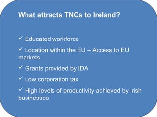 What attracts TNCs to Ireland?


 Educated workforce
 Location within the EU – Access to EU
markets
 Grants provided by IDA
 Low corporation tax
 High levels of productivity achieved by Irish
businesses

                 C O' Brien Chanel College
 