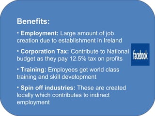 Benefits:
• Employment: Large amount of job
creation due to establishment in Ireland
• Corporation Tax: Contribute to National
budget as they pay 12.5% tax on profits
• Training: Employees get world class
training and skill development
• Spin off industries: These are created
locally which contributes to indirect
employment
                  C O' Brien Chanel College
 
