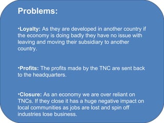 Problems:

•Loyalty: As they are developed in another country if
the economy is doing badly they have no issue with
leaving and moving their subsidiary to another
country.


•Profits: The profits made by the TNC are sent back
to the headquarters.


•Closure: As an economy we are over reliant on
TNCs. If they close it has a huge negative impact on
local communities as jobs are lost and spin off
industries lose business. Chanel College
                      C O' Brien
 