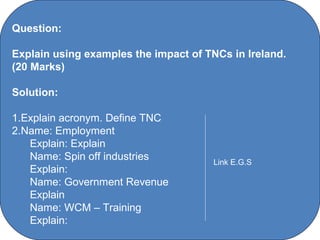 Question:

Explain using examples the impact of TNCs in Ireland.
(20 Marks)

Solution:

1.Explain acronym. Define TNC
2.Name: Employment
   Explain: Explain
   Name: Spin off industries                       Link E.G.S
   Explain:
   Name: Government Revenue
   Explain
   Name: WCM – Training
   Explain:
                       C O' Brien Chanel College
 