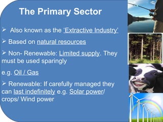The Primary Sector
 Also known as the ‘Extractive Industry’
 Based on natural resources
 Non- Renewable: Limited supply. They
must be used sparingly
e.g. Oil / Gas
 Renewable: If carefully managed they
can last indefinitely e.g. Solar power/
crops/ Wind power

                       C O' Brien Chanel College
 