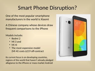 Smart Phone Disruption?
Models include:
• Redmi 2
• Mi 3 and
• Mi 4i
• The most expensive model
(Mi 4i) costs $219 off-contract
One of the most popular smartphone
manufacturers in the world is Xiaomi
A Chinese company whose devices draw
frequent comparisons to the iPhone
Its current focus is on developing countries,
regions of the world that haven’t already pledged
allegiance to the iPhone or mass-market Android
 