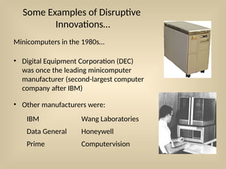 Some Examples of Disruptive
Innovations…
Minicomputers in the 1980s…
• Digital Equipment Corporation (DEC)
was once the leading minicomputer
manufacturer (second-largest computer
company after IBM)
• Other manufacturers were:
IBM Wang Laboratories
Data General Honeywell
Prime Computervision
 