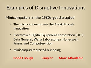 Examples of Disruptive Innovations
Minicomputers in the 1980s got disrupted
• The microprocessor was the Breakthrough
Innovation
• It destroyed Digital Equipment Corporation (DEC),
Data General, Wang Laboratories, Honeywell,
Prime, and Computervision
• Minicomputers started out being
Good Enough Simpler More Affordable
 