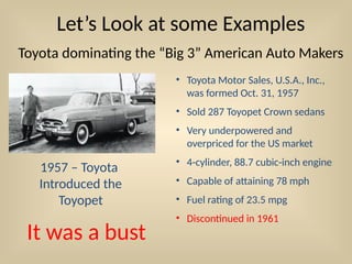 Let’s Look at some Examples
Toyota dominating the “Big 3” American Auto Makers
• Toyota Motor Sales, U.S.A., Inc.,
was formed Oct. 31, 1957
• Sold 287 Toyopet Crown sedans
• Very underpowered and
overpriced for the US market
• 4-cylinder, 88.7 cubic-inch engine
• Capable of attaining 78 mph
• Fuel rating of 23.5 mpg
• Discontinued in 1961
1957 – Toyota
Introduced the
Toyopet
It was a bust
 