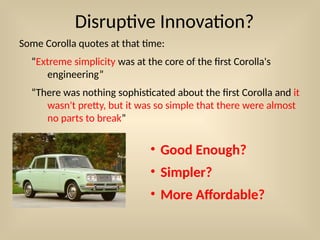Disruptive Innovation?
Some Corolla quotes at that time:
“Extreme simplicity was at the core of the first Corolla's
engineering”
“There was nothing sophisticated about the first Corolla and it
wasn't pretty, but it was so simple that there were almost
no parts to break”
• Good Enough?
• Simpler?
• More Affordable?
 
