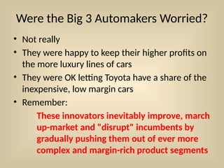 Were the Big 3 Automakers Worried?
• Not really
• They were happy to keep their higher profits on
the more luxury lines of cars
• They were OK letting Toyota have a share of the
inexpensive, low margin cars
• Remember:
These innovators inevitably improve, march
up-market and "disrupt" incumbents by
gradually pushing them out of ever more
complex and margin-rich product segments
 