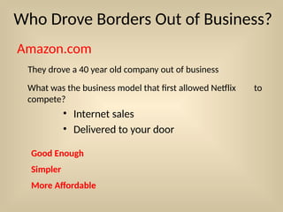 Who Drove Borders Out of Business?
Amazon.com
They drove a 40 year old company out of business
What was the business model that first allowed Netflix to
compete?
• Internet sales
• Delivered to your door
Good Enough
Simpler
More Affordable
 