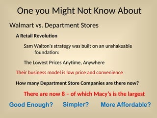 One you Might Not Know About
Walmart vs. Department Stores
A Retail Revolution
Sam Walton's strategy was built on an unshakeable
foundation:
The Lowest Prices Anytime, Anywhere
How many Department Store Companies are there now?
There are now 8 – of which Macy’s is the largest
Good Enough? Simpler? More Affordable?
Their business model is low price and convenience
 