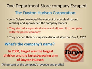 One Department Store company Escaped
The Dayton Hudson Corporation
• John Geisse developed the concept of upscale discount
retailing and approached the company leaders
• They started a separate division and allowed it to compete
with the parent company
• They opened their first upscale discount store on May 1, 1962
What’s the company’s name?
In 2000, Target was the largest
division and the fastest-growing arm
of Dayton Hudson
(75 percent of the company's revenue and profits)
 