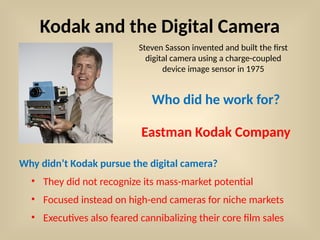 Kodak and the Digital Camera
Who did he work for?
Steven Sasson invented and built the first
digital camera using a charge-coupled
device image sensor in 1975
Eastman Kodak Company
Why didn’t Kodak pursue the digital camera?
• They did not recognize its mass-market potential
• Focused instead on high-end cameras for niche markets
• Executives also feared cannibalizing their core film sales
 