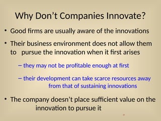 Why Don’t Companies Innovate?
• Good firms are usually aware of the innovations
• Their business environment does not allow them
to pursue the innovation when it first arises
– they may not be profitable enough at first
– their development can take scarce resources away
from that of sustaining innovations
• The company doesn’t place sufficient value on the
innovation to pursue it
31
 