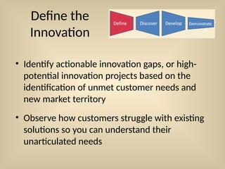 Define the
Innovation
• Identify actionable innovation gaps, or high-
potential innovation projects based on the
identification of unmet customer needs and
new market territory
• Observe how customers struggle with existing
solutions so you can understand their
unarticulated needs
 