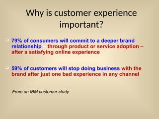  79% of consumers will commit to a deeper brand
relationship – through product or service adoption –
after a satisfying online experience
 59% of customers will stop doing business with the
brand after just one bad experience in any channel
Why is customer experience
important?
From an IBM customer study
 