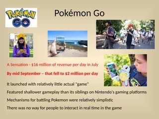 Pokémon Go
A Sensation - $16 million of revenue per day in July
By mid September – that fell to $2 million per day
It launched with relatively little actual "game“
Featured shallower gameplay than its siblings on Nintendo's gaming platforms
Mechanisms for battling Pokemon were relatively simplistic
There was no way for people to interact in real time in the game
 