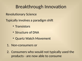 Breakthrough Innovation
Revolutionary Science
Typically involves a paradigm shift
• Transistors
• Structure of DNA
• Quartz Watch Movement
1. Non-consumers or
2. Consumers who would not typically used the
products - are now able to consume
 