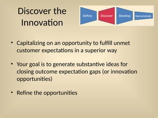 Discover the
Innovation
• Capitalizing on an opportunity to fulfill unmet
customer expectations in a superior way
• Your goal is to generate substantive ideas for
closing outcome expectation gaps (or innovation
opportunities)
• Refine the opportunities
 